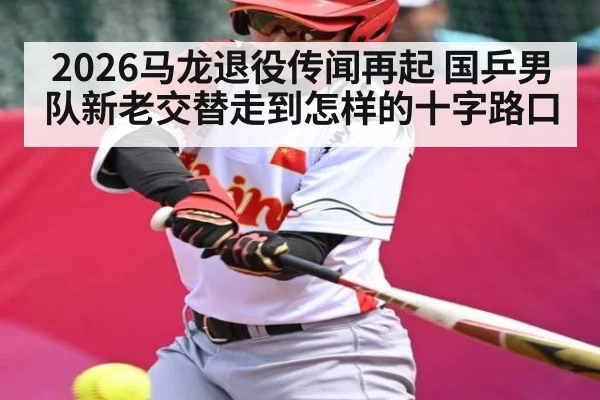 2026马龙退役传闻再起 国乒男队新老交替走到怎样的十字路口